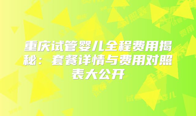 重庆试管婴儿全程费用揭秘:套餐详情与费用对照表大公开