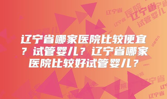 辽宁省哪家医院比较便宜？试管婴儿？辽宁省哪家医院比较好试管婴儿？