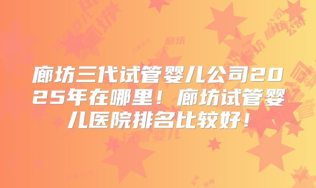 廊坊三代试管婴儿公司2025年在哪里！廊坊试管婴儿医院排名比较好！