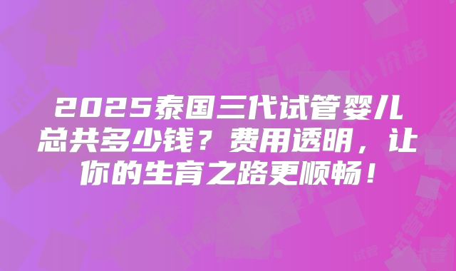 2025泰国三代试管婴儿总共多少钱？费用透明，让你的生育之路更顺畅！