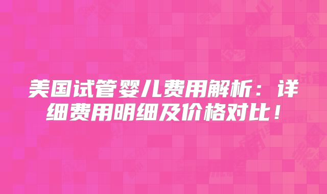 美国试管婴儿费用解析：详细费用明细及价格对比！