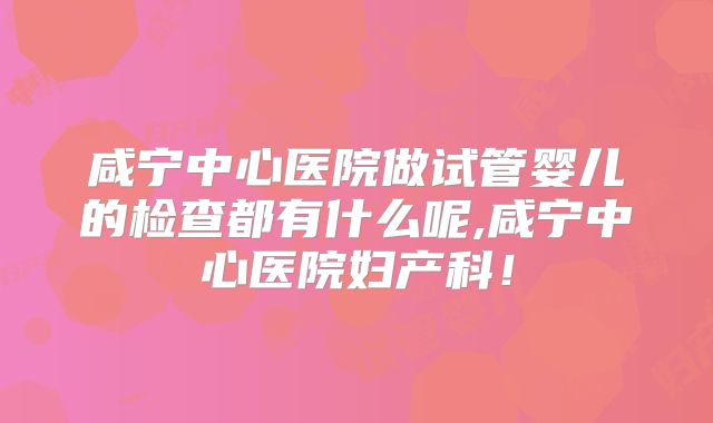 咸宁中心医院做试管婴儿的检查都有什么呢,咸宁中心医院妇产科!