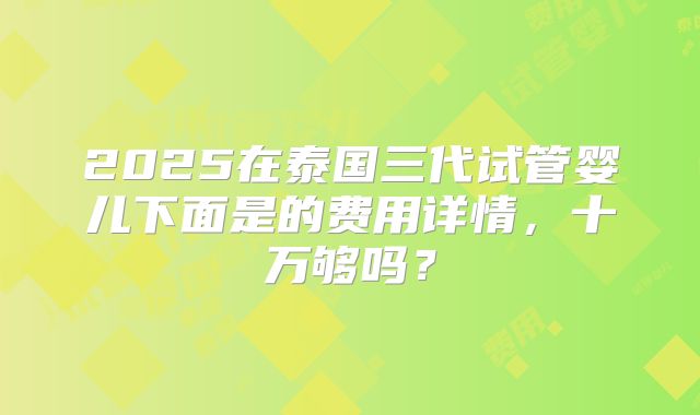 2025在泰国三代试管婴儿下面是的费用详情，十万够吗？