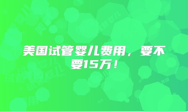 美国试管婴儿费用，要不要15万！