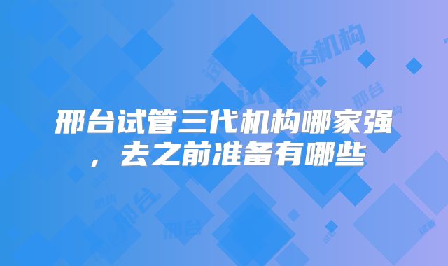 邢台试管三代机构哪家强,去之前准备有哪些