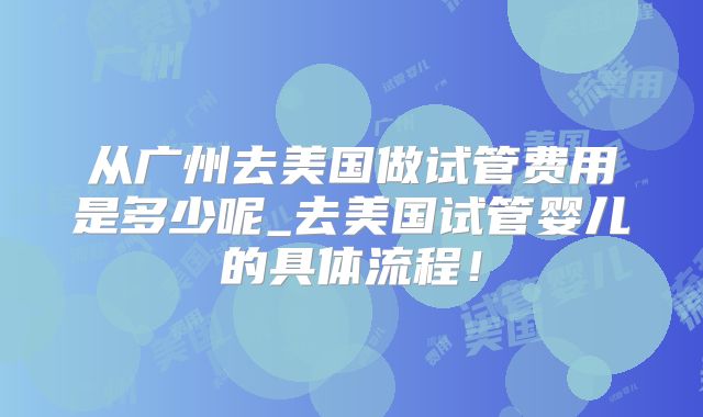 从广州去美国做试管费用是多少呢_去美国试管婴儿的具体流程！