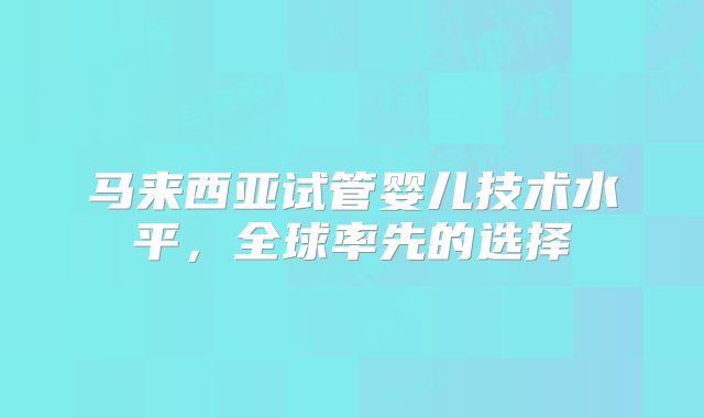 马来西亚试管婴儿技术水平，全球率先的选择