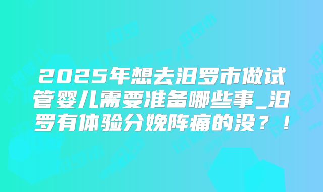 2025年想去汨罗市做试管婴儿需要准备哪些事_汨罗有体验分娩阵痛的没？！