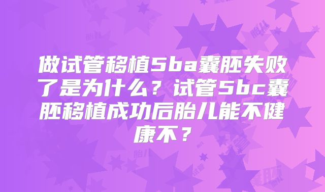 做试管移植5ba囊胚失败了是为什么?试管5bc囊胚移植成功后胎儿能不健康不?