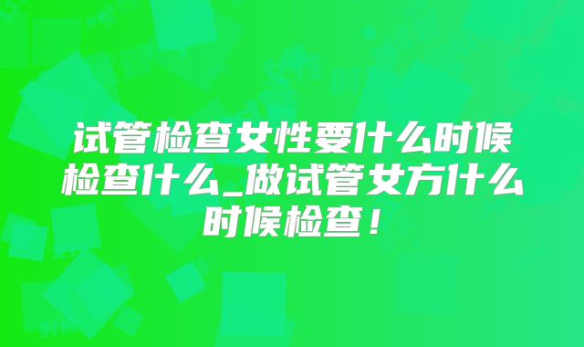 试管检查女性要什么时候检查什么_做试管女方什么时候检查！
