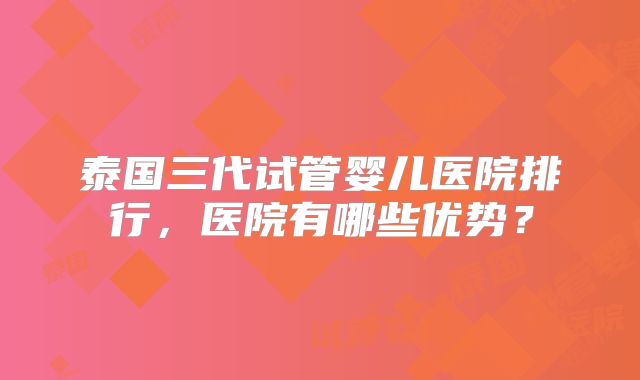 泰国三代试管婴儿医院排行,医院有哪些优势?