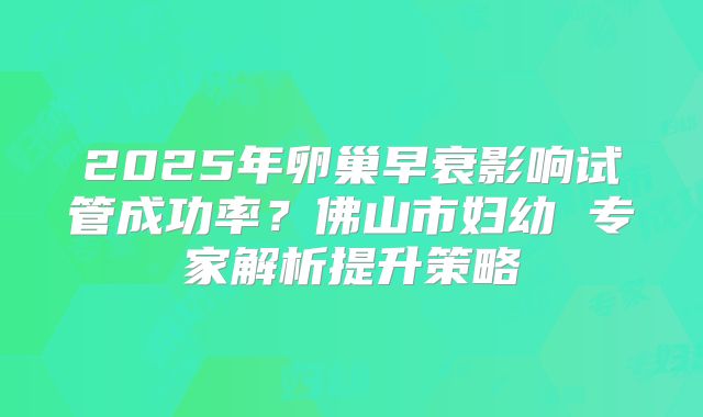 2025年卵巢早衰影响试管成功率？佛山市妇幼 专家解析提升策略