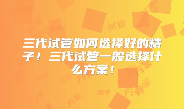 三代试管如何选择好的精子！三代试管一般选择什么方案！