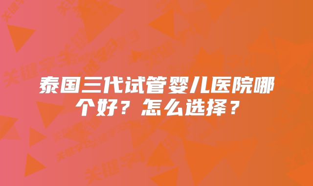 泰国三代试管婴儿医院哪个好?怎么选择?