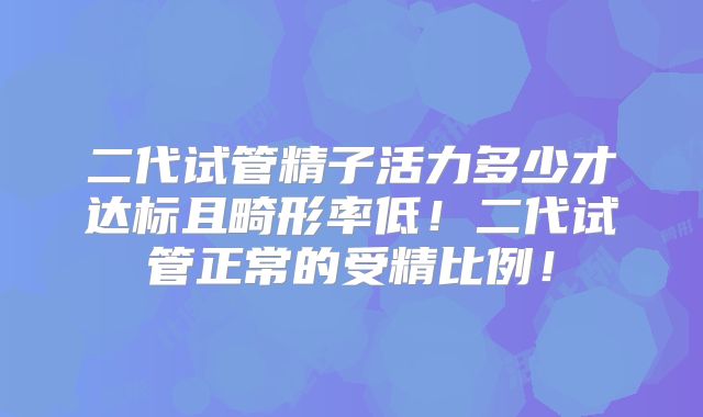 二代试管精子活力多少才达标且畸形率低！二代试管正常的受精比例！