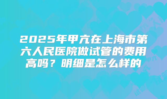 2025年甲亢在上海市第六人民医院做试管的费用高吗?明细是怎么样的