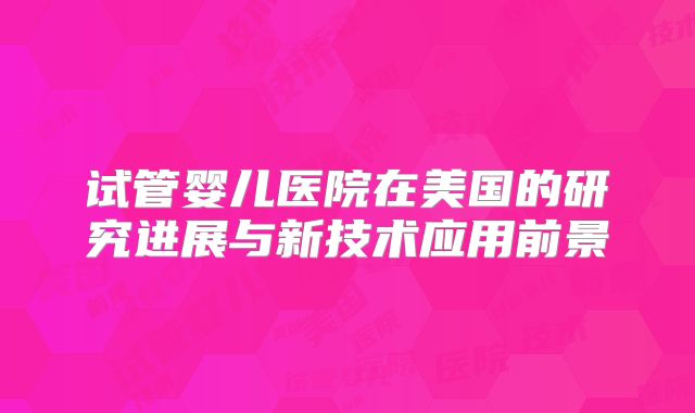 试管婴儿医院在美国的研究进展与新技术应用前景