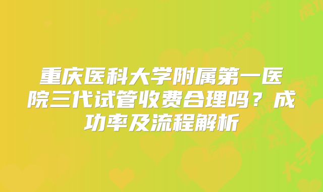 重庆医科大学附属第一医院三代试管收费合理吗?成功率及流程解析