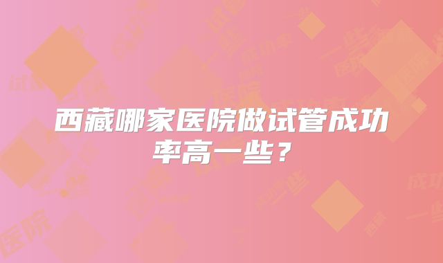 西藏哪家医院做试管成功率高一些？