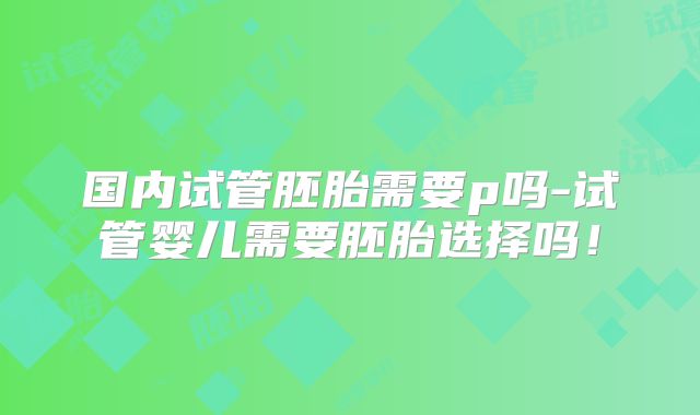 国内试管胚胎需要p吗-试管婴儿需要胚胎选择吗！