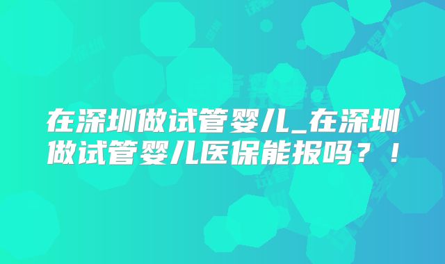 在深圳做试管婴儿_在深圳做试管婴儿医保能报吗？！