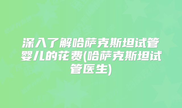 深入了解哈萨克斯坦试管婴儿的花费(哈萨克斯坦试管医生)