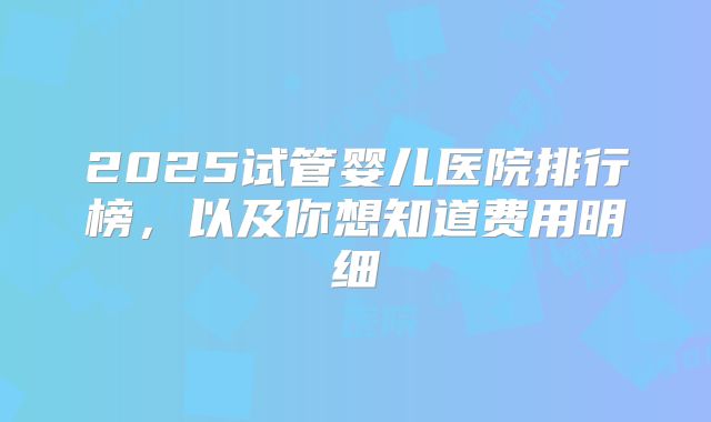 2025试管婴儿医院排行榜，以及你想知道费用明细