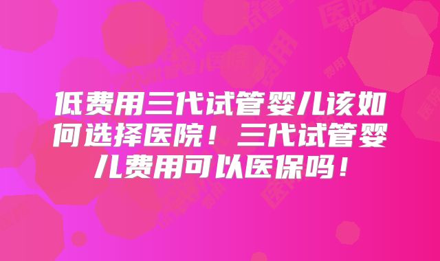 低费用三代试管婴儿该如何选择医院！三代试管婴儿费用可以医保吗！
