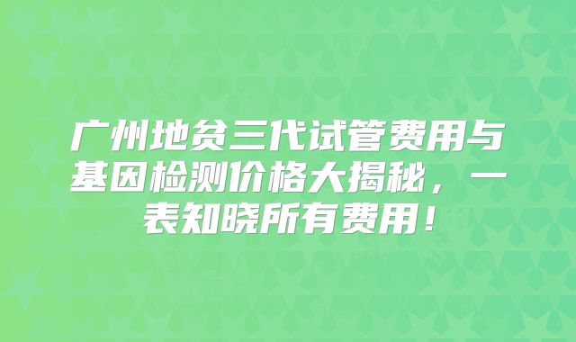 广州地贫三代试管费用与基因检测价格大揭秘，一表知晓所有费用！