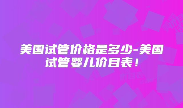 美国试管价格是多少-美国试管婴儿价目表！