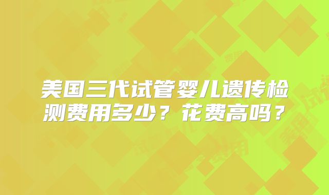 美国三代试管婴儿遗传检测费用多少？花费高吗？