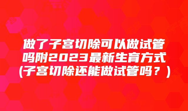 做了子宫切除可以做试管吗附2023最新生育方式(子宫切除还能做试管吗？)