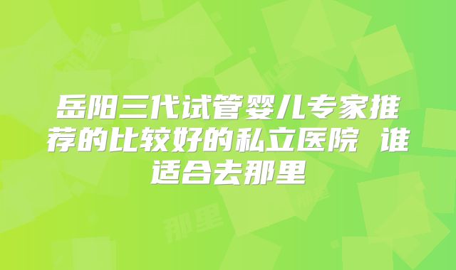 岳阳三代试管婴儿专家推荐的比较好的私立医院 谁适合去那里