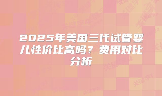 2025年美国三代试管婴儿性价比高吗?费用对比分析
