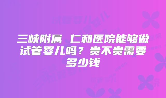 三峡附属 仁和医院能够做试管婴儿吗？贵不贵需要多少钱