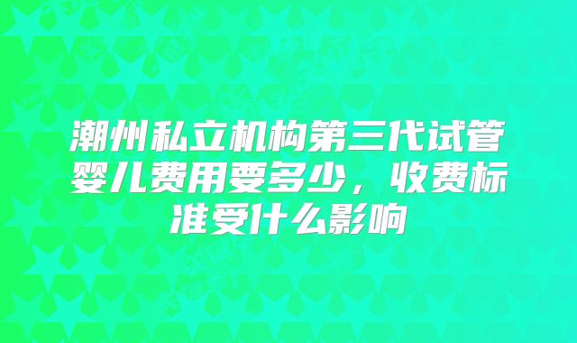 潮州私立机构第三代试管婴儿费用要多少，收费标准受什么影响
