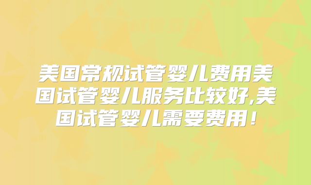 美国常规试管婴儿费用美国试管婴儿服务比较好,美国试管婴儿需要费用！