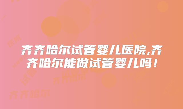 齐齐哈尔试管婴儿医院,齐齐哈尔能做试管婴儿吗！