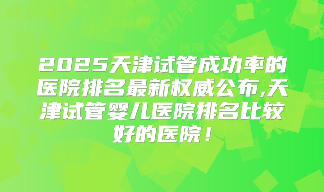 2025天津试管成功率的医院排名最新权威公布,天津试管婴儿医院排名比较好的医院！