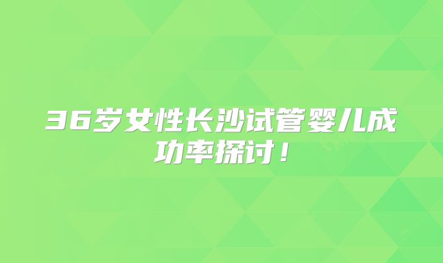 36岁女性长沙试管婴儿成功率探讨!