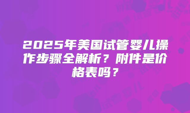 2025年美国试管婴儿操作步骤全解析？附件是价格表吗？
