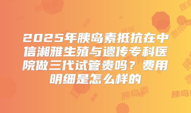 2025年胰岛素抵抗在中信湘雅生殖与遗传专科医院做三代试管贵吗？费用明细是怎么样的