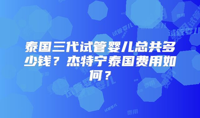 泰国三代试管婴儿总共多少钱？杰特宁泰国费用如何？
