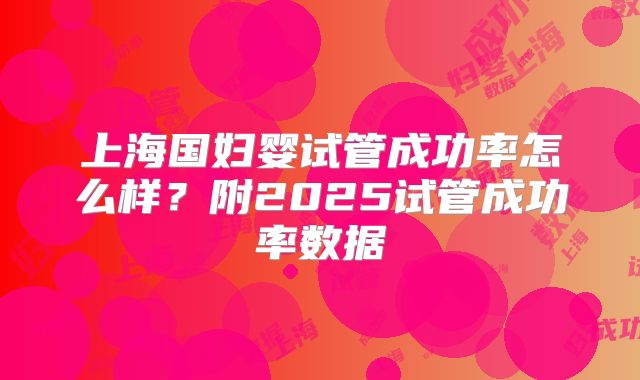 上海国妇婴试管成功率怎么样？附2025试管成功率数据