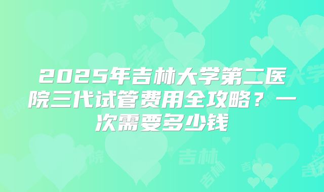 2025年吉林大学第二医院三代试管费用全攻略？一次需要多少钱