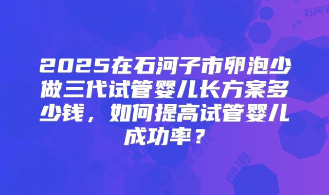 2025在石河子市卵泡少做三代试管婴儿长方案多少钱，如何提高试管婴儿成功率？