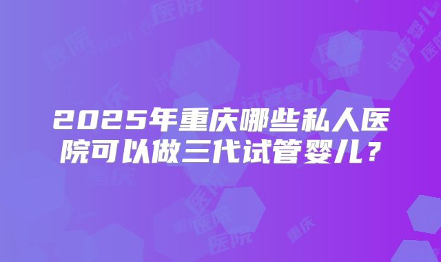 2025年重庆哪些私人医院可以做三代试管婴儿？