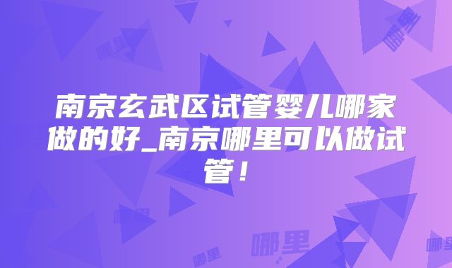 南京玄武区试管婴儿哪家做的好_南京哪里可以做试管！