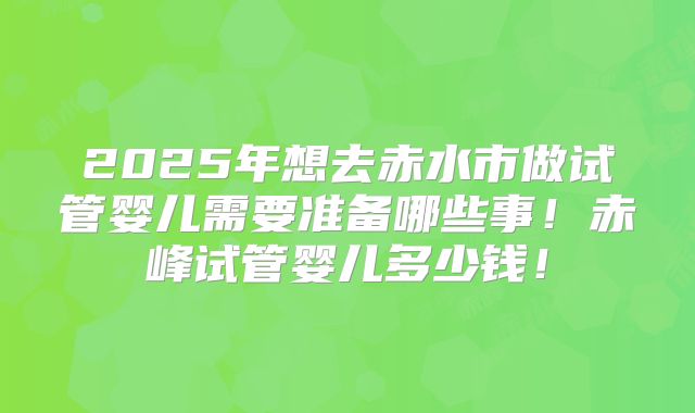 2025年想去赤水市做试管婴儿需要准备哪些事！赤峰试管婴儿多少钱！