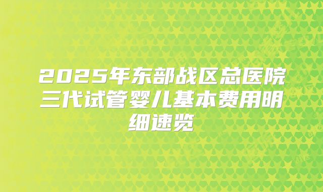 2025年东部战区总医院三代试管婴儿基本费用明细速览